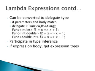 •   Can be converted to delegate type
    ◦ if parameters and body match
    ◦ delegate R Func<A,R>(A arg);
      Func<int,int> f1 = x => x + 1;
      Func<int,double> f2 = x => x + 1;
      Func<double,int> f3 = x => x + 1;
•   Participate in type inference
•   If expression body, get expression trees
 