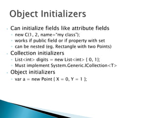 •   Can initialize fields like attribute fields
    ◦ new C(1, 2, name=“my class”);
    ◦ works if public field or if property with set
    ◦ can be nested (eg. Rectangle with two Points)
•   Collection initializers
    ◦ List<int> digits = new List<int> { 0, 1};
    ◦ Must implement System.Generic.ICollection<T>
•   Object initializers
    ◦ var a = new Point { X = 0, Y = 1 };
 