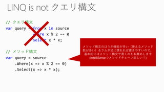 // クエリ構文 
varquery = fromx insource 
wherex % 2 == 0 
selectx * x; 
// メソッド構文 
varquery = source 
.Where(x => x % 2 == 0) 
.Select(x => x * x); 
メソッド構文のほうが機能が多い（使えるメソッド 数が多い）＆ラムダ式に慣れれば書きやすいので、 基本的にはメソッド構文で書くのをお薦めします 
(IntelliSenseでメソッドチェーン楽しい！)  