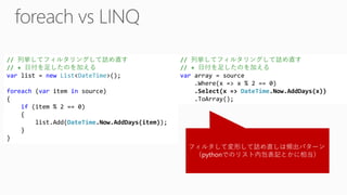 フィルタして変形して詰め直しは頻出パターン 
（pythonでのリスト内包表記とかに相当） // 列挙してフィルタリングして詰め直す // + 日付を足したのを加える varlist = newList<DateTime>(); foreach(varitem insource) { if(item % 2 == 0) { list.Add(DateTime.Now.AddDays(item)); } } // 列挙してフィルタリングして詰め直す // + 日付を足したのを加える vararray = source.Where(x => x % 2 == 0) .Select(x => DateTime.Now.AddDays(x)) .ToArray();  