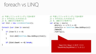 Takeの他にSkipとか条件つきの TakeWhile/SkipWhileなどもあるよ // 列挙してフィルタリングして詰め直す // + 日付を足したのを加える // を、4個分だけ取得する varlist = newList<DateTime>(); foreach(varitem insource) { if(item % 2 == 0) { list.Add(DateTime.Now.AddDays(item)); } if(list.Count == 4) break; } // 列挙してフィルタリングして詰め直す // + 日付を足したのを加える // を、4個分だけ取得する vararray = source.Where(x => x % 2 == 0) .Select(x => DateTime.Now.AddDays(x)) .Take(4) .ToArray();  