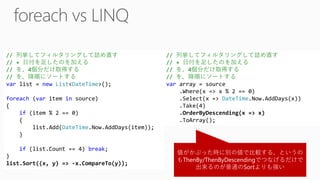 値がかぶった時に別の値で比較する、というの もThenBy/ThenByDescendingでつなげるだけで 出来るのが普通のSortよりも強い // 列挙してフィルタリングして詰め直す // + 日付を足したのを加える // を、4個分だけ取得する // を、降順にソートする varlist = newList<DateTime>(); foreach(varitem insource) { if(item % 2 == 0) { list.Add(DateTime.Now.AddDays(item)); } if(list.Count == 4) break; } list.Sort((x, y) => -x.CompareTo(y)); // 列挙してフィルタリングして詰め直す // + 日付を足したのを加える // を、4個分だけ取得する // を、降順にソートする vararray = source.Where(x => x % 2 == 0) .Select(x => DateTime.Now.AddDays(x)) .Take(4) .OrderByDescending(x => x) .ToArray();  