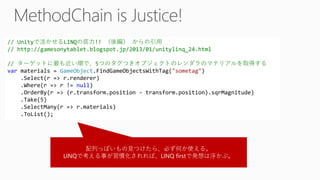 // Unityで活かせるLINQの底力!! （後編）からの引用 // http://gamesonytablet.blogspot.jp/2013/01/unitylinq_24.html// ターゲットに最も近い順で、5つのタグつきオブジェクトのレンダラのマテリアルを取得する varmaterials = GameObject.FindGameObjectsWithTag("sometag") .Select(r => r.renderer) .Where(r => r != null) .OrderBy(r => (r.transform.position -transform.position).sqrMagnitude) .Take(5) .SelectMany(r => r.materials) .ToList(); 
配列っぽいもの見つけたら、必ず何か使える。 
LINQで考える事が習慣化されれば、LINQ firstで発想は浮かぶ。  