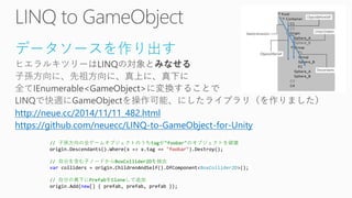 データソースを作り出す 
http://neue.cc/2014/11/11_482.html 
https://github.com/neuecc/LINQ-to-GameObject-for-Unity// 子孫方向の全ゲームオブジェクトのうちtagが"foobar"のオブジェクトを破壊 origin.Descendants().Where(x => x.tag == "foobar").Destroy(); // 自分を含む子ノードからBoxCollider2Dを抽出 varcolliders = origin.ChildrenAndSelf().OfComponent<BoxCollider2D>(); // 自分の真下にPrefabをCloneして追加 origin.Add(new[] { prefab, prefab, prefab });  
