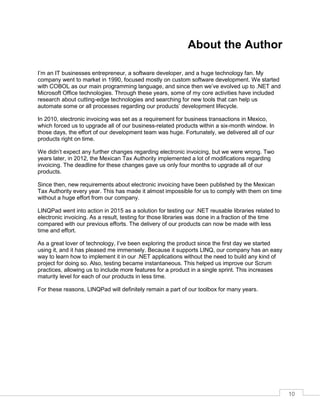 10
About the Author
I’m an IT businesses entrepreneur, a software developer, and a huge technology fan. My
company went to market in 1990, focused mostly on custom software development. We started
with COBOL as our main programming language, and since then we’ve evolved up to .NET and
Microsoft Office technologies. Through these years, some of my core activities have included
research about cutting-edge technologies and searching for new tools that can help us
automate some or all processes regarding our products’ development lifecycle.
In 2010, electronic invoicing was set as a requirement for business transactions in Mexico,
which forced us to upgrade all of our business-related products within a six-month window. In
those days, the effort of our development team was huge. Fortunately, we delivered all of our
products right on time.
We didn’t expect any further changes regarding electronic invoicing, but we were wrong. Two
years later, in 2012, the Mexican Tax Authority implemented a lot of modifications regarding
invoicing. The deadline for these changes gave us only four months to upgrade all of our
products.
Since then, new requirements about electronic invoicing have been published by the Mexican
Tax Authority every year. This has made it almost impossible for us to comply with them on time
without a huge effort from our company.
LINQPad went into action in 2015 as a solution for testing our .NET reusable libraries related to
electronic invoicing. As a result, testing for those libraries was done in a fraction of the time
compared with our previous efforts. The delivery of our products can now be made with less
time and effort.
As a great lover of technology, I’ve been exploring the product since the first day we started
using it, and it has pleased me immensely. Because it supports LINQ, our company has an easy
way to learn how to implement it in our .NET applications without the need to build any kind of
project for doing so. Also, testing became instantaneous. This helped us improve our Scrum
practices, allowing us to include more features for a product in a single sprint. This increases
maturity level for each of our products in less time.
For these reasons, LINQPad will definitely remain a part of our toolbox for many years.
 