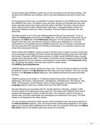 100
To start working with LINQPad, double-click on the icon placed on the Windows desktop. This
will launch the LINQPad user interface, which is the client application that will do most of the
work.
For the purposes of this book, we identified 14 graphic elements in the LINQPad user interface:
the LINQPad main menu, Connection’s tree view area, Queries and Samples tree view area,
Query code tab window area, Query code tab caption, Add New Tab button, Execute Query
button, Stop Execution button, Results View Type button, Language Selector combo box,
Connection Selector combo box, Close Tab button, Premium Features activation link, and
Status Bar.
The editor window is one of the user interface elements that can be customized. To do so,
select the Preferences command from the Edit menu, and the settings for the window can be
changed in the Editor tab of the Preferences dialog box. For the purposes of this book, the
Segoe UI font was used, and also the code line numbers were displayed, too. Font size
customization is not available because LINQPad allows the user to increase or decrease the
font size using Ctrl+Plus (increase) or Ctrl+Minus (decrease), or by using the mouse’s scroll
wheel while pressing the Ctrl key.
When working with LINQPad, a basic concept is the term query. A query is a piece of code that
can be executed immediately. All written queries are displayed beneath a tree view node called
My Queries. Physically, LINQPad stores queries in a folder named LINQPad Queries, located
into the user’s Documents folder. The location of this folder can be changed by clicking the Set
Folder hyperlink in the user interface, and browsing for a new folder in the Preferences dialog
box. All queries discussed in this book were saved in a folder named
C:LINQPad_SuccinctlyQueries.
LINQPad allows you to search queries by using a term. This can be done by clicking on the Go
to hyperlink located on the My Queries tree view node in the user interface. Then, you can type
the term in the Navigate to Query dialog box, and LINQPad will show all queries that match
that term.
LINQPad queries can be written in 10 different programming modes: C# Expression, C#
Statements, C# Program, VB Expression, VB Statement, VB Statements, VB Program, SQL,
ESQL, F# Expression, and F# Program. Each of these languages can be selected in the
Language selector combo box, located at the top of the editor window.
All query filenames are associated with the .linq file extension. Internally, a header in XML
format is added at the beginning of every query file. This header tells LINQPad which kind of
programming language is used to compile the query, the connection used by the query to
retrieve data, and which assemblies and namespaces are referenced in the query. This XML
header is not displayed in the editor window.
You can manage connections to SQL servers in the Connection’s tree view area by clicking on
the Add Connection hyperlink. Then, the Choose Data Context dialog displayed on the screen
allows you to choose which LINQPad driver will be used. For purposes of this book, the LINQ to
SQL driver (which is the default) option was chosen for all queries.
 