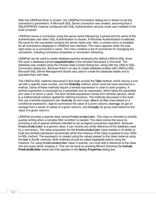 101
After the LINQPad driver is chosen, the LINQPad Connection dialog box is shown to set the
connection’s parameters. A Microsoft SQL Server connection was created, assuming that a
SQLEXPRESS instance configured with SQL Authentication security mode was installed in the
local computer.
LINQPad names a connection using the server name followed by a period and the name of the
authenticated user when SQL Authentication is chosen. If Windows Authentication is selected,
the name for the connection contains the server name only. Also, a context menu is available
for all connections displayed in LINQPad user interface. This menu appears when the user
right-clicks on a connection’s name. The menu contains a set of commands for managing the
connection, including connection properties or connection refreshing.
LINQPad can be used to create database queries employing the default LINQ-to-SQL driver.
We used a database named uspostalcodes in the samples discussed in this book. The
database was created using the Choose Data Context dialog box, along with the LINQ to SQL
Connection dialog box. Because there’s no way to create database entities with LINQ-to-SQL,
Microsoft SQL Server Management Studio was used to create the database tables and to
populate them with data.
The LINQ-to-SQL methods discussed in this book include the Take method, which returns a row
set with a specific rows number, and the OrderBy method, which sorts the rows returned by a
method. Some of these methods require a lambda expression in order to work properly. A
lambda expression is composed by a parameter and an expression, which takes the parameter
and uses it to return a value. The term lambda expression comes from lambda calculus, which
is a mathematical notation applied for defining functions. The methods discussed in this book
that use a lambda expression are: OrderBy (to sort rows), Where (to filter rows based on a
conditional expression), Sum (to summarize the value of a given column), Average (to get an
average from a series of values of a given column), and GroupBy (to group rows based on the
value of a given column).
LINQPad provides a special class named PredicateBuilder. This class is intended to simplify
queries writing when a complex filter condition is needed. The class solves this issue by
providing a set of special methods intended to act as logical comparison operators. Because
PredicateBuilder is a generic class, it can receive any entity reference of the database used
by a connection. The value proposition for the PredicateBuilder class resides in its ability to
build any lambda expression dynamically when the instance of the class is passed to any LINQ-
to-SQL method. The expression is created using the values passed to the class instance using
the And or the Or methods. Both methods should be called repeatedly before using the
instance. For using PredicateBuilder class in queries, you must add a reference to the class
into any query which employs it. This can be done by pressing F4 and checking the Include
PredicateBuilder check box that appears in the Query Properties dialog box.
 