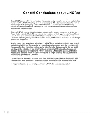103
General Conclusions about LINQPad
Since LINQPad was added to our toolbox, the development process for any of our products has
improved a lot. LINQPad has helped us in various stages of the development lifecycle, such as
testing, or products prototyping. LINQPad has become a valuable tool for LINQ training,
allowing our developers to take advantage of LINQ’s features in order to create smaller and
more efficient pieces of code.
Before LINQPad, our main repository space was almost 20 percent consumed by single-use
Visual Studio projects. Most of those projects were created for testing purposes. Now, all those
projects have been transformed into LINQPad queries that can be used more than once.
Therefore, repository management has become easier, and the space consumed in our storage
devices has decreased.
Another useful thing we’ve taken advantage of is LINQPad’s ability to import data sources and
easily interact with them. Because the program allows us to manage several connections with
the power of a click, many data models can be taken from the diagrams tool to the real world,
and they can be validated in less time than those employed with traditional tools. Also, our
database designers have the power to retrieve data using LINQ-to-SQL queries, and to turn
these queries into SQL Views or Stored Procedures by simply selecting the SQL commands
automatically generated by LINQPad.
The samples that come with LINQPad have been a tremendous knowledge source, and when
these samples were not enough, downloading more samples from the web was quite easy.
In the general opinion of our development team, LINQPad is an awesome product.
 