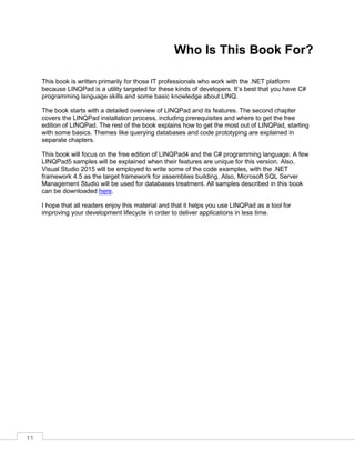 11
Who Is This Book For?
This book is written primarily for those IT professionals who work with the .NET platform
because LINQPad is a utility targeted for these kinds of developers. It’s best that you have C#
programming language skills and some basic knowledge about LINQ.
The book starts with a detailed overview of LINQPad and its features. The second chapter
covers the LINQPad installation process, including prerequisites and where to get the free
edition of LINQPad. The rest of the book explains how to get the most out of LINQPad, starting
with some basics. Themes like querying databases and code prototyping are explained in
separate chapters.
This book will focus on the free edition of LINQPad4 and the C# programming language. A few
LINQPad5 samples will be explained when their features are unique for this version. Also,
Visual Studio 2015 will be employed to write some of the code examples, with the .NET
framework 4.5 as the target framework for assemblies building. Also, Microsoft SQL Server
Management Studio will be used for databases treatment. All samples described in this book
can be downloaded here.
I hope that all readers enjoy this material and that it helps you use LINQPad as a tool for
improving your development lifecycle in order to deliver applications in less time.
 