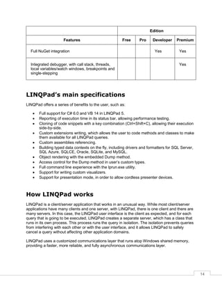 14
Edition
Features Free Pro Developer Premium
Full NuGet integration Yes Yes
Integrated debugger, with call stack, threads,
local variables/watch windows, breakpoints and
single-stepping
Yes
LINQPad’s main specifications
LINQPad offers a series of benefits to the user, such as:
• Full support for C# 6.0 and VB 14 in LINQPad 5.
• Reporting of execution time in its status bar, allowing performance testing.
• Cloning of code snippets with a key combination (Ctrl+Shift+C), allowing their execution
side-by-side.
• Custom extensions writing, which allows the user to code methods and classes to make
them available for all LINQPad queries.
• Custom assemblies referencing.
• Building typed data contexts on the fly, including drivers and formatters for SQL Server,
SQL Azure, SQLCE, Oracle, SQLite, and MySQL.
• Object rendering with the embedded Dump method.
• Access control for the Dump method in user’s custom types.
• Full command line experience with the lprun.exe utility.
• Support for writing custom visualizers.
• Support for presentation mode, in order to allow cordless presenter devices.
How LINQPad works
LINQPad is a client/server application that works in an unusual way. While most client/server
applications have many clients and one server, with LINQPad, there is one client and there are
many servers. In this case, the LINQPad user interface is the client as expected, and for each
query that is going to be executed, LINQPad creates a separate server, which has a class that
runs in its own process. This process runs the query in isolation. The isolation prevents queries
from interfering with each other or with the user interface, and it allows LINQPad to safely
cancel a query without affecting other application domains.
LINQPad uses a customized communications layer that runs atop Windows shared memory,
providing a faster, more reliable, and fully asynchronous communications layer.
 