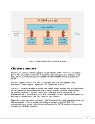 16
Figure 1: Context diagram about how LINQPad works
Chapter summary
LINQPad is a software utility developed by Joseph Albahari, and it’s intended to be used as a
part of .NET application development. It is used to interactively query SQL databases using
LINQ, as well as to interactively write C# code without the need for an IDE, such as Visual
Studio.
LINQPad supports VB.NET, SQL, and F# languages. Also, LINQPad supports Entity
Framework, LINQ to Objects, LINQ to SQL, and LINQ to XML dialects.
The product starts with a freemium version, which lacks several features, such as autocomplete
for the C# language. Regardless of the type of license, free or commercial, there are three
versions for the product: LINQPad 2.x (for .NET Framework 3.5), LINQPad 4 (for .NET
Framework 4.0/4.5), and LINQPad 5 (for .NET Framework 4.6). Also, there are four editions for
each one of these versions: Free, Pro, Developer, and Premium.
Depending on which version is purchased, LINQPad automatically enables extra features above
all those included in the free version. Some of these features include Full C#/F·/VB
autocompletion and tooltips, code outlining and formatting for C#/VB, built-in and custom code
snippets, and full NuGet integration.
 