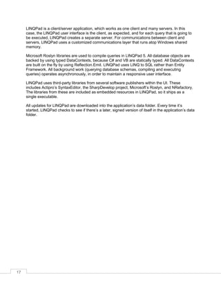 17
LINQPad is a client/server application, which works as one client and many servers. In this
case, the LINQPad user interface is the client, as expected, and for each query that is going to
be executed, LINQPad creates a separate server. For communications between client and
servers, LINQPad uses a customized communications layer that runs atop Windows shared
memory.
Microsoft Roslyn libraries are used to compile queries in LINQPad 5. All database objects are
backed by using typed DataContexts, because C# and VB are statically typed. All DataContexts
are built on the fly by using Reflection.Emit. LINQPad uses LINQ to SQL rather than Entity
Framework. All background work (querying database schemas, compiling and executing
queries) operates asynchronously, in order to maintain a responsive user interface.
LINQPad uses third-party libraries from several software publishers within the UI. These
includes Actipro’s SyntaxEditor, the SharpDevelop project, Microsoft’s Roslyn, and NRefactory.
The libraries from these are included as embedded resources in LINQPad, so it ships as a
single executable.
All updates for LINQPad are downloaded into the application’s data folder. Every time it’s
started, LINQPad checks to see if there’s a later, signed version of itself in the application’s data
folder.
 
