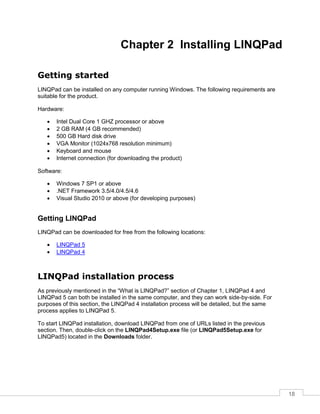 18
Chapter 2 Installing LINQPad
Getting started
LINQPad can be installed on any computer running Windows. The following requirements are
suitable for the product.
Hardware:
• Intel Dual Core 1 GHZ processor or above
• 2 GB RAM (4 GB recommended)
• 500 GB Hard disk drive
• VGA Monitor (1024x768 resolution minimum)
• Keyboard and mouse
• Internet connection (for downloading the product)
Software:
• Windows 7 SP1 or above
• .NET Framework 3.5/4.0/4.5/4.6
• Visual Studio 2010 or above (for developing purposes)
Getting LINQPad
LINQPad can be downloaded for free from the following locations:
• LINQPad 5
• LINQPad 4
LINQPad installation process
As previously mentioned in the “What is LINQPad?” section of Chapter 1, LINQPad 4 and
LINQPad 5 can both be installed in the same computer, and they can work side-by-side. For
purposes of this section, the LINQPad 4 installation process will be detailed, but the same
process applies to LINQPad 5.
To start LINQPad installation, download LINQPad from one of URLs listed in the previous
section. Then, double-click on the LINQPad4Setup.exe file (or LINQPad5Setup.exe for
LINQPad5) located in the Downloads folder.
 