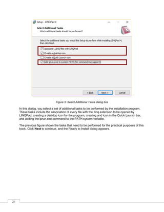 21
Figure 5: Select Additional Tasks dialog box
In this dialog, you select a set of additional tasks to be performed by the installation program.
These tasks include the association of every file with the .linq extension to be opened by
LINQPad, creating a desktop icon for the program, creating and icon in the Quick Launch bar,
and adding the lprun.exe command to the PATH system variable.
The previous figure shows the tasks that need to be performed for the practical purposes of this
book. Click Next to continue, and the Ready to Install dialog appears.
 