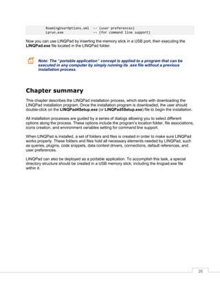 26
RoamingUserOptions.xml -- (user preferences)
Lprun.exe -- (for command line support)
Now you can use LINQPad by inserting the memory stick in a USB port, then executing the
LINQPad.exe file located in the LINQPad folder.
Note: The "portable application" concept is applied to a program that can be
executed in any computer by simply running its .exe file without a previous
installation process.
Chapter summary
This chapter describes the LINQPad installation process, which starts with downloading the
LINQPad installation program. Once the installation program is downloaded, the user should
double-click on the LINQPad4Setup.exe (or LINQPad5Setup.exe) file to begin the installation.
All installation processes are guided by a series of dialogs allowing you to select different
options along the process. These options include the program’s location folder, file associations,
icons creation, and environment variables setting for command line support.
When LINQPad is installed, a set of folders and files is created in order to make sure LINQPad
works properly. These folders and files hold all necessary elements needed by LINQPad, such
as queries, plugins, code snippets, data context drivers, connections, default references, and
user preferences.
LINQPad can also be deployed as a portable application. To accomplish this task, a special
directory structure should be created in a USB memory stick, including the linqpad.exe file
within it.
 