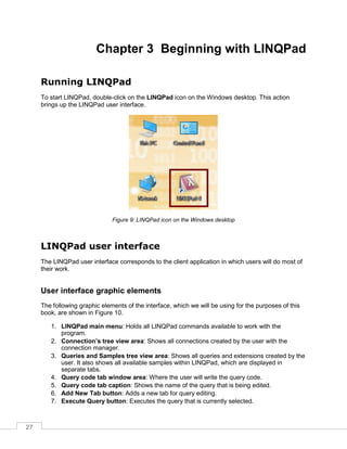 27
Chapter 3 Beginning with LINQPad
Running LINQPad
To start LINQPad, double-click on the LINQPad icon on the Windows desktop. This action
brings up the LINQPad user interface.
Figure 9: LINQPad icon on the Windows desktop
LINQPad user interface
The LINQPad user interface corresponds to the client application in which users will do most of
their work.
User interface graphic elements
The following graphic elements of the interface, which we will be using for the purposes of this
book, are shown in Figure 10.
1. LINQPad main menu: Holds all LINQPad commands available to work with the
program.
2. Connection’s tree view area: Shows all connections created by the user with the
connection manager.
3. Queries and Samples tree view area: Shows all queries and extensions created by the
user. It also shows all available samples within LINQPad, which are displayed in
separate tabs.
4. Query code tab window area: Where the user will write the query code.
5. Query code tab caption: Shows the name of the query that is being edited.
6. Add New Tab button: Adds a new tab for query editing.
7. Execute Query button: Executes the query that is currently selected.
 