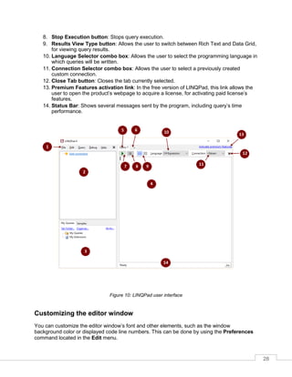 28
8. Stop Execution button: Stops query execution.
9. Results View Type button: Allows the user to switch between Rich Text and Data Grid,
for viewing query results.
10. Language Selector combo box: Allows the user to select the programming language in
which queries will be written.
11. Connection Selector combo box: Allows the user to select a previously created
custom connection.
12. Close Tab button: Closes the tab currently selected.
13. Premium Features activation link: In the free version of LINQPad, this link allows the
user to open the product’s webpage to acquire a license, for activating paid license’s
features.
14. Status Bar: Shows several messages sent by the program, including query’s time
performance.
Figure 10: LINQPad user interface
Customizing the editor window
You can customize the editor window’s font and other elements, such as the window
background color or displayed code line numbers. This can be done by using the Preferences
command located in the Edit menu.
 