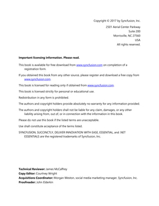 3
Copyright © 2017 by Syncfusion, Inc.
2501 Aerial Center Parkway
Suite 200
Morrisville, NC 27560
USA
All rights reserved.
Important licensing information. Please read.
This book is available for free download from www.syncfusion.com on completion of a
registration form.
If you obtained this book from any other source, please register and download a free copy from
www.syncfusion.com.
This book is licensed for reading only if obtained from www.syncfusion.com.
This book is licensed strictly for personal or educational use.
Redistribution in any form is prohibited.
The authors and copyright holders provide absolutely no warranty for any information provided.
The authors and copyright holders shall not be liable for any claim, damages, or any other
liability arising from, out of, or in connection with the information in this book.
Please do not use this book if the listed terms are unacceptable.
Use shall constitute acceptance of the terms listed.
SYNCFUSION, SUCCINCTLY, DELIVER INNOVATION WITH EASE, ESSENTIAL, and .NET
ESSENTIALS are the registered trademarks of Syncfusion, Inc.
Technical Reviewer: James McCaffrey
Copy Editor: Courtney Wright
Acquisitions Coordinator: Morgan Weston, social media marketing manager, Syncfusion, Inc.
Proofreader: John Elderkin
 