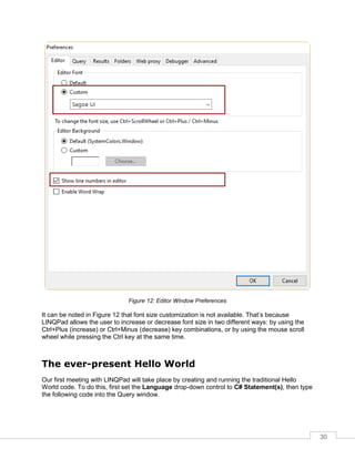 30
Figure 12: Editor Window Preferences
It can be noted in Figure 12 that font size customization is not available. That’s because
LINQPad allows the user to increase or decrease font size in two different ways: by using the
Ctrl+Plus (increase) or Ctrl+Minus (decrease) key combinations, or by using the mouse scroll
wheel while pressing the Ctrl key at the same time.
The ever-present Hello World
Our first meeting with LINQPad will take place by creating and running the traditional Hello
World code. To do this, first set the Language drop-down control to C# Statement(s), then type
the following code into the Query window.
 