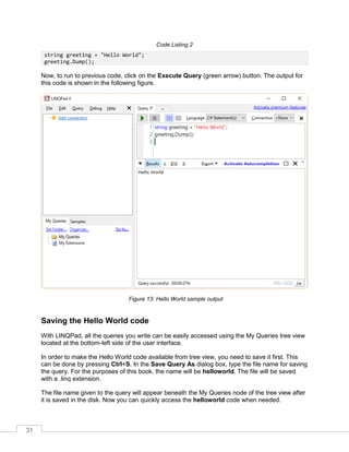 31
Code Listing 2
string greeting = "Hello World";
greeting.Dump();
Now, to run to previous code, click on the Execute Query (green arrow) button. The output for
this code is shown in the following figure.
Figure 13: Hello World sample output
Saving the Hello World code
With LINQPad, all the queries you write can be easily accessed using the My Queries tree view
located at the bottom-left side of the user interface.
In order to make the Hello World code available from tree view, you need to save it first. This
can be done by pressing Ctrl+S. In the Save Query As dialog box, type the file name for saving
the query. For the purposes of this book, the name will be helloworld. The file will be saved
with a .linq extension.
The file name given to the query will appear beneath the My Queries node of the tree view after
it is saved in the disk. Now you can quickly access the helloworld code when needed.
 