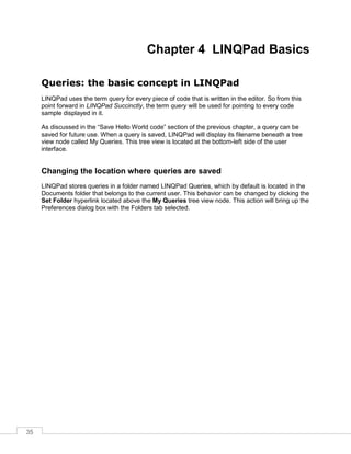 35
Chapter 4 LINQPad Basics
Queries: the basic concept in LINQPad
LINQPad uses the term query for every piece of code that is written in the editor. So from this
point forward in LINQPad Succinctly, the term query will be used for pointing to every code
sample displayed in it.
As discussed in the “Save Hello World code” section of the previous chapter, a query can be
saved for future use. When a query is saved, LINQPad will display its filename beneath a tree
view node called My Queries. This tree view is located at the bottom-left side of the user
interface.
Changing the location where queries are saved
LINQPad stores queries in a folder named LINQPad Queries, which by default is located in the
Documents folder that belongs to the current user. This behavior can be changed by clicking the
Set Folder hyperlink located above the My Queries tree view node. This action will bring up the
Preferences dialog box with the Folders tab selected.
 