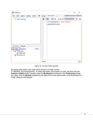 36
Figure 16: The Set Folder hyperlink
All queries discussed in this book will be stored in a folder named
C:LINQPad_SuccinctlyQueries. To select this folder, first create it on disk, and then click the
Custom Location button located under the My Queries framework in the Preferences dialog
box. Next, click the Browse hyperlink to the right of the same option button, and the Browse For
Folder dialog box will appear.
 