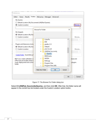 37
Figure 17: The Browse For Folder dialog box
Select C:LINQPad_SuccinctlyQueries, and then click OK. After that, the folder name will
appear in the combo box list located under the Custom Location option button.
 