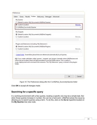 38
Figure 18: The Preferences dialog after the C:LINQPad_SuccinctlyQueries folder
Click OK to accept all changes made.
Searching for a specific query
In a working environment with a few queries, locating a specific one may be a simple task. But
when those queries increase in number, this can be a hard work. LINQPad solves this issue by
allowing you to search queries using a term. To do this, click on the Go to hyperlink located on
the My Queries tree view node.
 