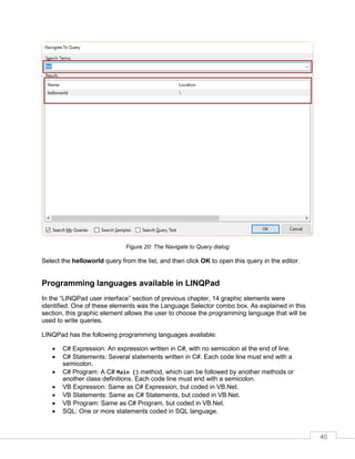 40
Figure 20: The Navigate to Query dialog
Select the helloworld query from the list, and then click OK to open this query in the editor.
Programming languages available in LINQPad
In the “LINQPad user interface” section of previous chapter, 14 graphic elements were
identified. One of these elements was the Language Selector combo box. As explained in this
section, this graphic element allows the user to choose the programming language that will be
used to write queries.
LINQPad has the following programming languages available:
• C# Expression: An expression written in C#, with no semicolon at the end of line.
• C# Statements: Several statements written in C#. Each code line must end with a
semicolon.
• C# Program: A C# Main () method, which can be followed by another methods or
another class definitions. Each code line must end with a semicolon.
• VB Expression: Same as C# Expression, but coded in VB.Net.
• VB Statements: Same as C# Statements, but coded in VB.Net.
• VB Program: Same as C# Program, but coded in VB.Net.
• SQL: One or more statements coded in SQL language.
 