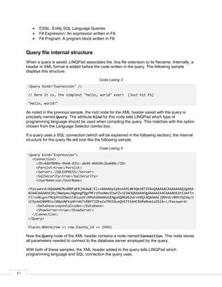 41
• ESQL: Entity SQL Language Queries.
• F# Expression: An expression written in F#.
• F# Program: A program block written in F#.
Query file internal structure
When a query is saved, LINQPad associates the .linq file extension to its filename. Internally, a
header in XML format is added before the code written in the query. The following sample
displays this structure.
Code Listing 3
<Query Kind="Expression" />
// Here it is, the simplest "hello, world" ever! (Just hit F5)
"Hello, world!"
As noted in the previous sample, the root node for the XML header saved with the query is
precisely named Query. The attribute Kind for this node tells LINQPad which type of
programming language should be used when compiling the query. This matches with the option
chosen from the Language Selector combo box.
If a query uses a SQL connection (which will be explained in the following section), the internal
structure for the query file will look like the following sample.
Code Listing 4
<Query Kind="Expression">
<Connection>
<ID>4dbf890a-9be0-431c-a6d4-4bb20c1ba604</ID>
<Persist>true</Persist>
<Server>.SQLEXPRESS</Server>
<SqlSecurity>true</SqlSecurity>
<UserName>sa</UserName>
<Password>AQAAANCMnd8BFdERjHoAwE/Cl+sBAAAApIpboxkMi0KXQm107ZYAoQAAAAACAAAAAAAQZgAAA
AEAACAAAADdjRylNWoymuJ4gbmgPQgfMFr1PooNmcD3wfZviEVW3QAAAAAOgAAAAAIAACAAAADE6tComfTn
fJ/vn8LgxcYRUyRtOIOmztt8luz6FzRMohAAAAAa5ENguOQMGdGZdrnVXQi0QAAAALj09Vdcv09hYQIHq/n
iC9ydeO4NMEUvl8BpUNFKq4hYdG7sRBPTIOFe2a7M55OueQV5T916HCR6MaMom1sOSIA=</Password>
<Database>uspostalcodes</Database>
<ShowServer>true</ShowServer>
</Connection>
</Query>
Places.Where(row => row.County_id == 1926)
Now the Query node of the XML header contains a node named Connection. This node stores
all parameters needed to connect to the database server employed by the query.
With both of these samples, the XML header added to the query tells LINQPad which
programming language and SQL connection the query uses.
 