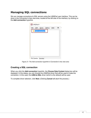42
Managing SQL connections
We can manage connections to SQL servers using the LINQPad user interface. This can be
done in the Connection’s tree view area, located at the left side of the interface, by clicking on
the Add connection hyperlink.
Figure 21: The Add connection hyperlink in Connection’s tree view area
Creating a SQL connection
When you click the Add connection hyperlink, the Choose Data Context dialog box will be
displayed. In this dialog, you can choose the LINQPad driver that will be used to make the
connection. In this case, the LINQ to SQL driver (which is the default) will be used.
To complete driver selection, click Next. (Clicking Cancel will abort the process.)
 