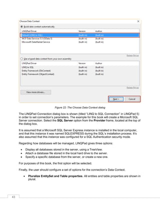 43
Figure 22: The Choose Data Context dialog
The LINQPad Connection dialog box is shown (titled “LINQ to SQL Connection” in LINQPad 5)
in order to set connection’s parameters. The example for this book will create a Microsoft SQL
Server connection. Select the SQL Server option from the Provider frame, located at the top of
the dialog box.
It is assumed that a Microsoft SQL Server Express instance is installed in the local computer,
and that this instance it was named SQLEXPRESS during the SQL’s installation process. It’s
also assumed that this instance was configured for a SQL Authentication security mode.
Regarding how databases will be managed, LINQPad gives three options:
• Display all databases stored in the server, using a TreeView.
• Attach a database file stored in the local hard drive to the server.
• Specify a specific database from the server, or create a new one.
For purposes of this book, the first option will be selected.
Finally, the user should configure a set of options for the connection’s Data Context.
• Pluralize EntitySet and Table properties. All entities and table properties are shown in
plural.
 