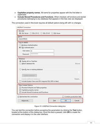 44
• Capitalize property names. All name for properties appear with the first letter in
uppercase.
• Include Stored Procedures and Functions. When checked, all functions and stored
procedures belonging to any database that appears in the tree view are displayed.
The connection used in this book requires all default options being left with no changes.
Figure 23: LINQPad Connection dialog box
You can test the connection before accepting the parameters by clicking the Test button,
located at the bottom of the dialog box. Once the test is passed, click OK to create the
connection and display it in the user interface.
 