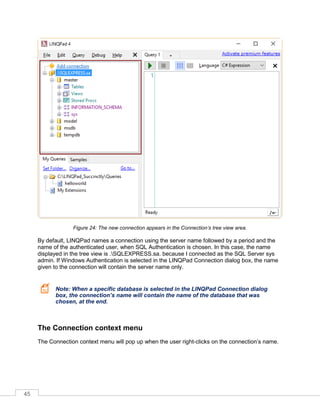 45
Figure 24: The new connection appears in the Connection’s tree view area.
By default, LINQPad names a connection using the server name followed by a period and the
name of the authenticated user, when SQL Authentication is chosen. In this case, the name
displayed in the tree view is .SQLEXPRESS.sa. because I connected as the SQL Server sys
admin. If Windows Authentication is selected in the LINQPad Connection dialog box, the name
given to the connection will contain the server name only.
Note: When a specific database is selected in the LINQPad Connection dialog
box, the connection’s name will contain the name of the database that was
chosen, at the end.
The Connection context menu
The Connection context menu will pop up when the user right-clicks on the connection’s name.
 
