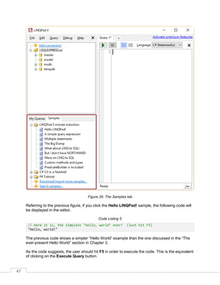 47
Figure 26: The Samples tab
Referring to the previous figure, if you click the Hello LINQPad! sample, the following code will
be displayed in the editor.
Code Listing 5
// Here it is, the simplest "hello, world" ever! (Just hit F5)
"Hello, world!"
The previous code shows a simpler “Hello World” example than the one discussed in the “The
ever-present Hello World” section in Chapter 3.
As the code suggests, the user should hit F5 in order to execute the code. This is the equivalent
of clicking on the Execute Query button.
 
