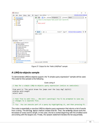 48
Figure 27: Output for the “Hello LINQPad!” sample
A LINQ-to-objects sample
To demonstrate LINQ-to-objects support, the “A simple query expression” sample will be used.
The code for this sample is the following.
Code Listing 6
// Now for a simple LINQ-to-objects query expression (notice no semicolon):
from word in "The quick brown fox jumps over the lazy dog".Split()
orderby word.Length
select word
// Feel free to edit this... (No-one’s watching!) You'll be prompted to save any
// changes to a separate file.
//
// Tip: You can execute part of a query by highlighting it, and then pressing F5.
The code is essentially a one-line LINQ-to-objects query expression that returns a list of words
from a string. The String Split method creates that list. Then, the orderby clause sorts the
list based on every word’s length. In this case, the list is sorted beginning with the smallest word
and ending with the largest one. Finally, the select statement iterates the list sequentially.
 
