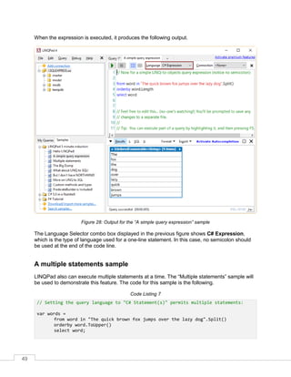 49
When the expression is executed, it produces the following output.
Figure 28: Output for the “A simple query expression” sample
The Language Selector combo box displayed in the previous figure shows C# Expression,
which is the type of language used for a one-line statement. In this case, no semicolon should
be used at the end of the code line.
A multiple statements sample
LINQPad also can execute multiple statements at a time. The “Multiple statements” sample will
be used to demonstrate this feature. The code for this sample is the following.
Code Listing 7
// Setting the query language to "C# Statement(s)" permits multiple statements:
var words =
from word in "The quick brown fox jumps over the lazy dog".Split()
orderby word.ToUpper()
select word;
 