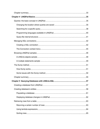 5
Chapter summary.................................................................................................................33
Chapter 4 LINQPad Basics....................................................................................................35
Queries: the basic concept in LINQPad................................................................................35
Changing the location where queries are saved ..............................................................35
Searching for a specific query..........................................................................................38
Programming languages available in LINQPad................................................................40
Query file internal structure..............................................................................................41
Managing SQL connections..................................................................................................42
Creating a SQL connection..............................................................................................42
The Connection context menu .........................................................................................45
Browsing LINQPad samples.................................................................................................46
A LINQ-to-objects sample................................................................................................48
A multiple statements sample ..........................................................................................49
The Dump method................................................................................................................51
How Dump works.............................................................................................................51
Some issues with the Dump method................................................................................54
Chapter summary.................................................................................................................55
Chapter 5 Querying Databases with LINQ-to-SQL...............................................................57
Creating a database from LINQPad......................................................................................57
Creating database’s entities .................................................................................................58
Populating a database .....................................................................................................61
Displaying database changes in LINQPad.......................................................................62
Retrieving rows from a table.................................................................................................63
Returning a certain number of rows .................................................................................63
Using lambda expressions...............................................................................................64
Sorting rows.....................................................................................................................65
 