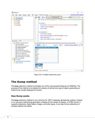 51
Figure 29: A multiple statements query
The Dump method
The Dump extension method is probably one of the most powerful features of LINQPad. The
purpose of this method is to display the value(s) of almost any type of object, generating an
output to be usually displayed on screen.
How Dump works
The Dump extension method is not a shortcut for .NET’s Console.WriteLine method. Instead,
it is a recursive method that generates a display for the values of objects, in HTML format. It
supports collections, DataTables, Images, and other types. It can also format collections of
complex objects into tables.
 