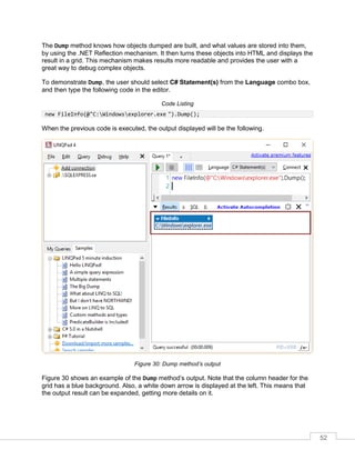 52
The Dump method knows how objects dumped are built, and what values are stored into them,
by using the .NET Reflection mechanism. It then turns these objects into HTML and displays the
result in a grid. This mechanism makes results more readable and provides the user with a
great way to debug complex objects.
To demonstrate Dump, the user should select C# Statement(s) from the Language combo box,
and then type the following code in the editor.
Code Listing
new FileInfo(@"C:Windowsexplorer.exe ").Dump();
When the previous code is executed, the output displayed will be the following.
Figure 30: Dump method’s output
Figure 30 shows an example of the Dump method’s output. Note that the column header for the
grid has a blue background. Also, a white down arrow is displayed at the left. This means that
the output result can be expanded, getting more details on it.
 