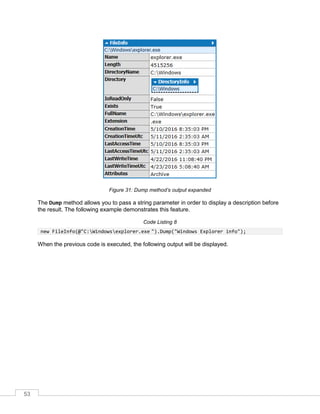 53
Figure 31: Dump method’s output expanded
The Dump method allows you to pass a string parameter in order to display a description before
the result. The following example demonstrates this feature.
Code Listing 8
new FileInfo(@"C:Windowsexplorer.exe ").Dump("Windows Explorer info");
When the previous code is executed, the following output will be displayed.
 