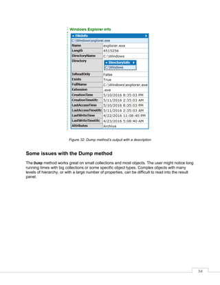 54
Figure 32: Dump method’s output with a description
Some issues with the Dump method
The Dump method works great on small collections and most objects. The user might notice long
running times with big collections or some specific object types. Complex objects with many
levels of hierarchy, or with a large number of properties, can be difficult to read into the result
panel.
 