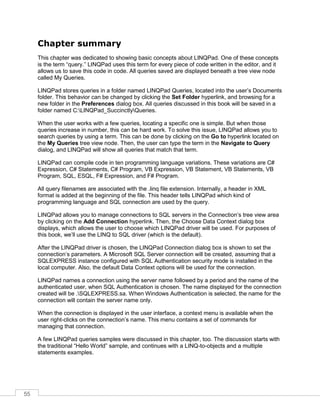 55
Chapter summary
This chapter was dedicated to showing basic concepts about LINQPad. One of these concepts
is the term “query.” LINQPad uses this term for every piece of code written in the editor, and it
allows us to save this code in code. All queries saved are displayed beneath a tree view node
called My Queries.
LINQPad stores queries in a folder named LINQPad Queries, located into the user’s Documents
folder. This behavior can be changed by clicking the Set Folder hyperlink, and browsing for a
new folder in the Preferences dialog box. All queries discussed in this book will be saved in a
folder named C:LINQPad_SuccinctlyQueries.
When the user works with a few queries, locating a specific one is simple. But when those
queries increase in number, this can be hard work. To solve this issue, LINQPad allows you to
search queries by using a term. This can be done by clicking on the Go to hyperlink located on
the My Queries tree view node. Then, the user can type the term in the Navigate to Query
dialog, and LINQPad will show all queries that match that term.
LINQPad can compile code in ten programming language variations. These variations are C#
Expression, C# Statements, C# Program, VB Expression, VB Statement, VB Statements, VB
Program, SQL, ESQL, F# Expression, and F# Program.
All query filenames are associated with the .linq file extension. Internally, a header in XML
format is added at the beginning of the file. This header tells LINQPad which kind of
programming language and SQL connection are used by the query.
LINQPad allows you to manage connections to SQL servers in the Connection’s tree view area
by clicking on the Add Connection hyperlink. Then, the Choose Data Context dialog box
displays, which allows the user to choose which LINQPad driver will be used. For purposes of
this book, we’ll use the LINQ to SQL driver (which is the default).
After the LINQPad driver is chosen, the LINQPad Connection dialog box is shown to set the
connection’s parameters. A Microsoft SQL Server connection will be created, assuming that a
SQLEXPRESS instance configured with SQL Authentication security mode is installed in the
local computer. Also, the default Data Context options will be used for the connection.
LINQPad names a connection using the server name followed by a period and the name of the
authenticated user, when SQL Authentication is chosen. The name displayed for the connection
created will be .SQLEXPRESS.sa. When Windows Authentication is selected, the name for the
connection will contain the server name only.
When the connection is displayed in the user interface, a context menu is available when the
user right-clicks on the connection’s name. This menu contains a set of commands for
managing that connection.
A few LINQPad queries samples were discussed in this chapter, too. The discussion starts with
the traditional “Hello World” sample, and continues with a LINQ-to-objects and a multiple
statements examples.
 