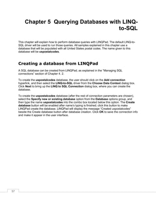 57
Chapter 5 Querying Databases with LINQ-
to-SQL
This chapter will explain how to perform database queries with LINQPad. The default LINQ-to-
SQL driver will be used to run those queries. All samples explained in this chapter use a
database that will be populated with all United States postal codes. The name given to this
database will be uspostalcodes.
Creating a database from LINQPad
A SQL database can be created from LINQPad, as explained in the “Managing SQL
connections” section of Chapter 4. 2.
To create the uspostalcodes database, the user should click on the Add connection
hyperlink, and then select the LINQ-to-SQL driver from the Choose Data Context dialog box.
Click Next to bring up the LINQ to SQL Connection dialog box, where you can create the
database.
To create the uspostalcodes database (after the rest of connection parameters are chosen),
select the Specify new or existing database option from the Database options group, and
then type the name uspostalcodes into the combo box located below this option. The Create
database button will be enabled after name’s typing is finished; click this button to make
LINQPad create the database. LINQPad will display the message “Created uspostalcodes”
beside the Create database button after database creation. Click OK to save the connection info
and make it appear in the user interface.
 