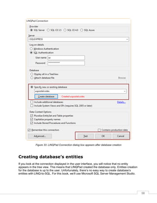 58
Figure 33: LINQPad Connection dialog box appears after database creation
Creating database’s entities
If you look at the connection displayed in the user interface, you will notice that no entity
appears in the tree view. This means that LINQPad created the database only. Entities creation
for the database is up to the user. Unfortunately, there’s no easy way to create database’s
entities with LINQ-to-SQL. For this book, we’ll use Microsoft SQL Server Management Studio.
 