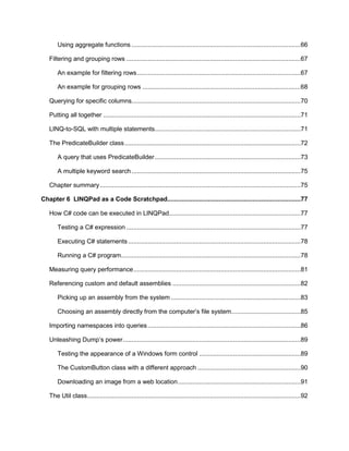 6
Using aggregate functions ...............................................................................................66
Filtering and grouping rows ..................................................................................................67
An example for filtering rows............................................................................................67
An example for grouping rows .........................................................................................68
Querying for specific columns...............................................................................................70
Putting all together ...............................................................................................................71
LINQ-to-SQL with multiple statements..................................................................................71
The PredicateBuilder class...................................................................................................72
A query that uses PredicateBuilder..................................................................................73
A multiple keyword search ...............................................................................................75
Chapter summary.................................................................................................................75
Chapter 6 LINQPad as a Code Scratchpad...........................................................................77
How C# code can be executed in LINQPad..........................................................................77
Testing a C# expression ..................................................................................................77
Executing C# statements.................................................................................................78
Running a C# program.....................................................................................................78
Measuring query performance..............................................................................................81
Referencing custom and default assemblies ........................................................................82
Picking up an assembly from the system .........................................................................83
Choosing an assembly directly from the computer’s file system.......................................85
Importing namespaces into queries......................................................................................86
Unleashing Dump’s power....................................................................................................89
Testing the appearance of a Windows form control .........................................................89
The CustomButton class with a different approach ..........................................................90
Downloading an image from a web location.....................................................................91
The Util class........................................................................................................................92
 