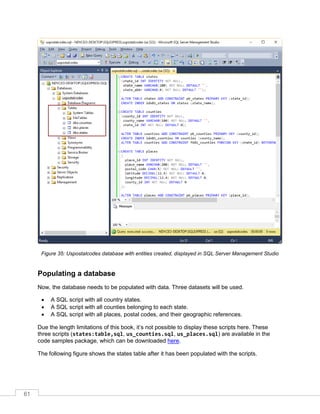 61
Figure 35: Uspostalcodes database with entities created, displayed in SQL Server Management Studio
Populating a database
Now, the database needs to be populated with data. Three datasets will be used.
• A SQL script with all country states.
• A SQL script with all counties belonging to each state.
• A SQL script with all places, postal codes, and their geographic references.
Due the length limitations of this book, it’s not possible to display these scripts here. These
three scripts (states:table,sql, us_counties.sql, us_places.sql) are available in the
code samples package, which can be downloaded here.
The following figure shows the states table after it has been populated with the scripts.
 
