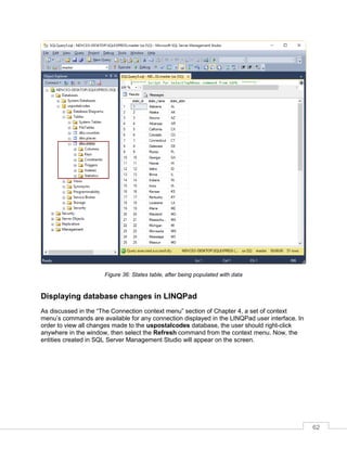62
Figure 36: States table, after being populated with data
Displaying database changes in LINQPad
As discussed in the “The Connection context menu” section of Chapter 4, a set of context
menu’s commands are available for any connection displayed in the LINQPad user interface. In
order to view all changes made to the uspostalcodes database, the user should right-click
anywhere in the window, then select the Refresh command from the context menu. Now, the
entities created in SQL Server Management Studio will appear on the screen.
 