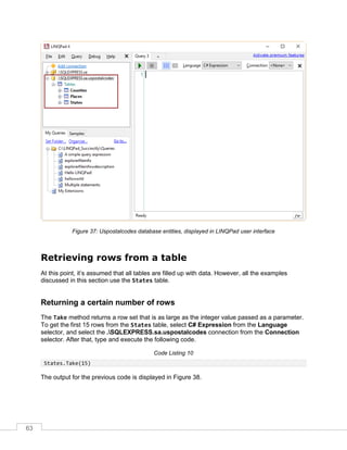 63
Figure 37: Uspostalcodes database entities, displayed in LINQPad user interface
Retrieving rows from a table
At this point, it’s assumed that all tables are filled up with data. However, all the examples
discussed in this section use the States table.
Returning a certain number of rows
The Take method returns a row set that is as large as the integer value passed as a parameter.
To get the first 15 rows from the States table, select C# Expression from the Language
selector, and select the .SQLEXPRESS.sa.uspostalcodes connection from the Connection
selector. After that, type and execute the following code.
Code Listing 10
States.Take(15)
The output for the previous code is displayed in Figure 38.
 