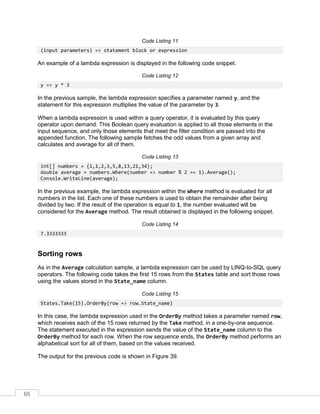 65
Code Listing 11
(input parameters) => statement block or expression
An example of a lambda expression is displayed in the following code snippet.
Code Listing 12
y => y * 3
In the previous sample, the lambda expression specifies a parameter named y, and the
statement for this expression multiplies the value of the parameter by 3.
When a lambda expression is used within a query operator, it is evaluated by this query
operator upon demand. This Boolean query evaluation is applied to all those elements in the
input sequence, and only those elements that meet the filter condition are passed into the
appended function. The following sample fetches the odd values from a given array and
calculates and average for all of them.
Code Listing 13
int[] numbers = {1,1,2,3,5,8,13,21,34};
double average = numbers.Where(number => number % 2 == 1).Average();
Console.WriteLine(average);
In the previous example, the lambda expression within the Where method is evaluated for all
numbers in the list. Each one of these numbers is used to obtain the remainder after being
divided by two. If the result of the operation is equal to 1, the number evaluated will be
considered for the Average method. The result obtained is displayed in the following snippet.
Code Listing 14
7.3333333
Sorting rows
As in the Average calculation sample, a lambda expression can be used by LINQ-to-SQL query
operators. The following code takes the first 15 rows from the States table and sort those rows
using the values stored in the State_name column.
Code Listing 15
States.Take(15).OrderBy(row => row.State_name)
In this case, the lambda expression used in the OrderBy method takes a parameter named row,
which receives each of the 15 rows returned by the Take method, in a one-by-one sequence.
The statement executed in the expression sends the value of the State_name column to the
OrderBy method for each row. When the row sequence ends, the OrderBy method performs an
alphabetical sort for all of them, based on the values received.
The output for the previous code is shown in Figure 39.
 